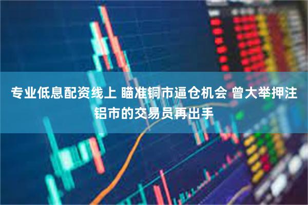 专业低息配资线上 瞄准铜市逼仓机会 曾大举押注铝市的交易员再出手