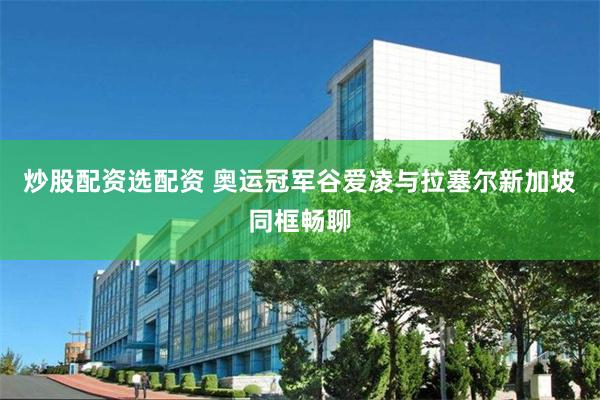 炒股配资选配资 奥运冠军谷爱凌与拉塞尔新加坡同框畅聊
