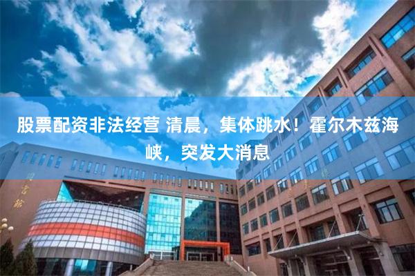 股票配资非法经营 清晨,集体跳水!霍尔木兹海峡,突发大消息