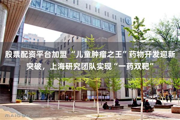 股票配资平台加盟 “儿童肿瘤之王”药物开发迎新突破，上海研究团队实现“一药双靶”
