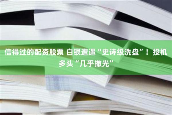 信得过的配资股票 白银遭遇“史诗级洗盘”！投机多头“几乎撤光”